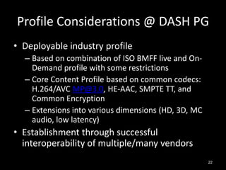 Profile Considerations @ DASH PG
• Deployable industry profile
  – Based on combination of ISO BMFF live and On-
    Deman...