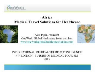 Africa
Medical Travel Solutions for Healthcare
Alex Piper, President
OneWorld Global Healthcare Solutions, Inc.
www.oneworldglobalhealthcaresolutions.com
INTERNATIONAL MEDICAL TOURISM CONFERENCE
4TH EDITION - FUTURE OF MEDICAL TOURISM
2015
 