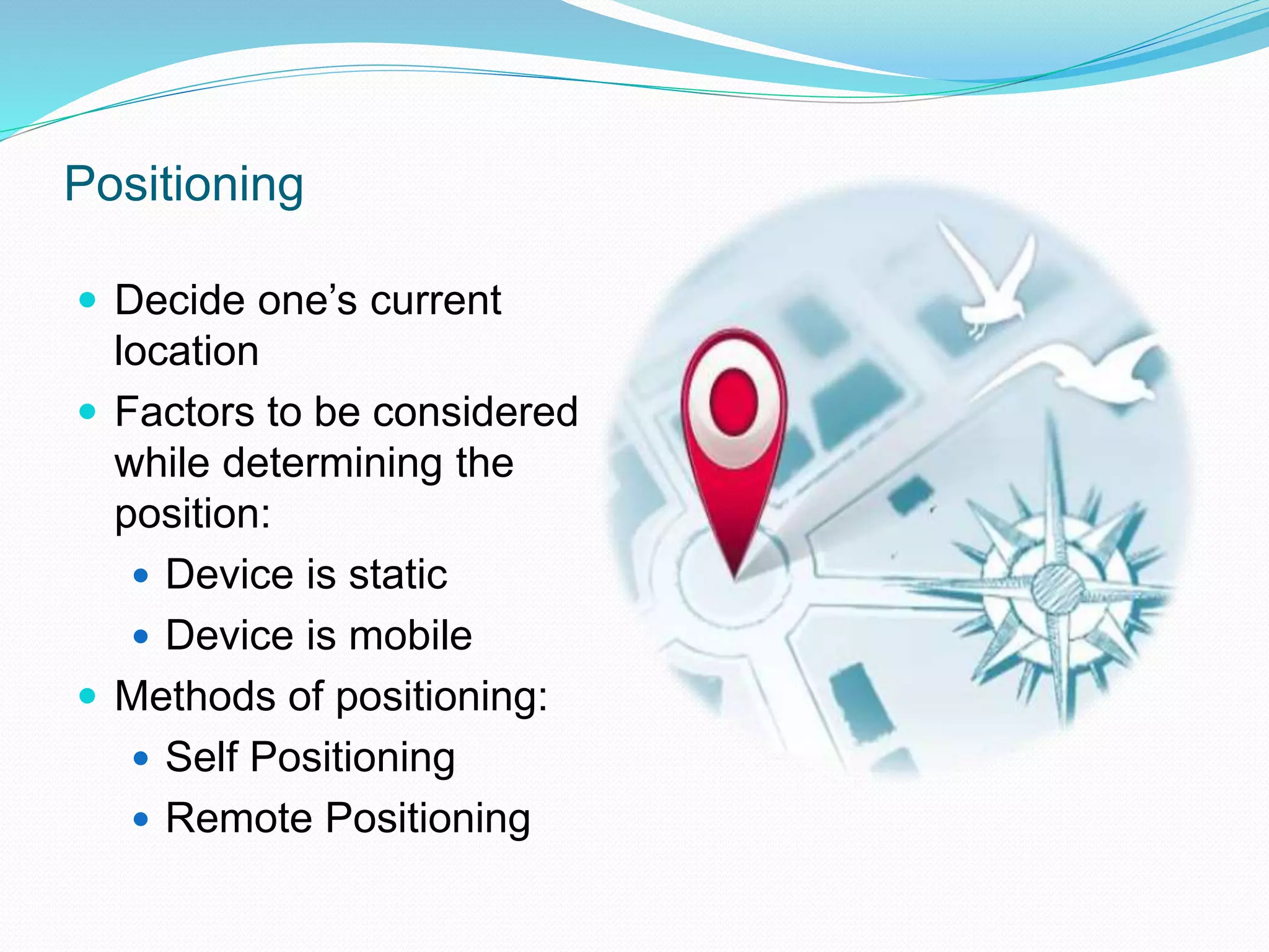 Positioning
 Decide one’s current
location
 Factors to be considered
while determining the
position:
 Device is static
 Device is mobile
 Methods of positioning:
 Self Positioning
 Remote Positioning
 