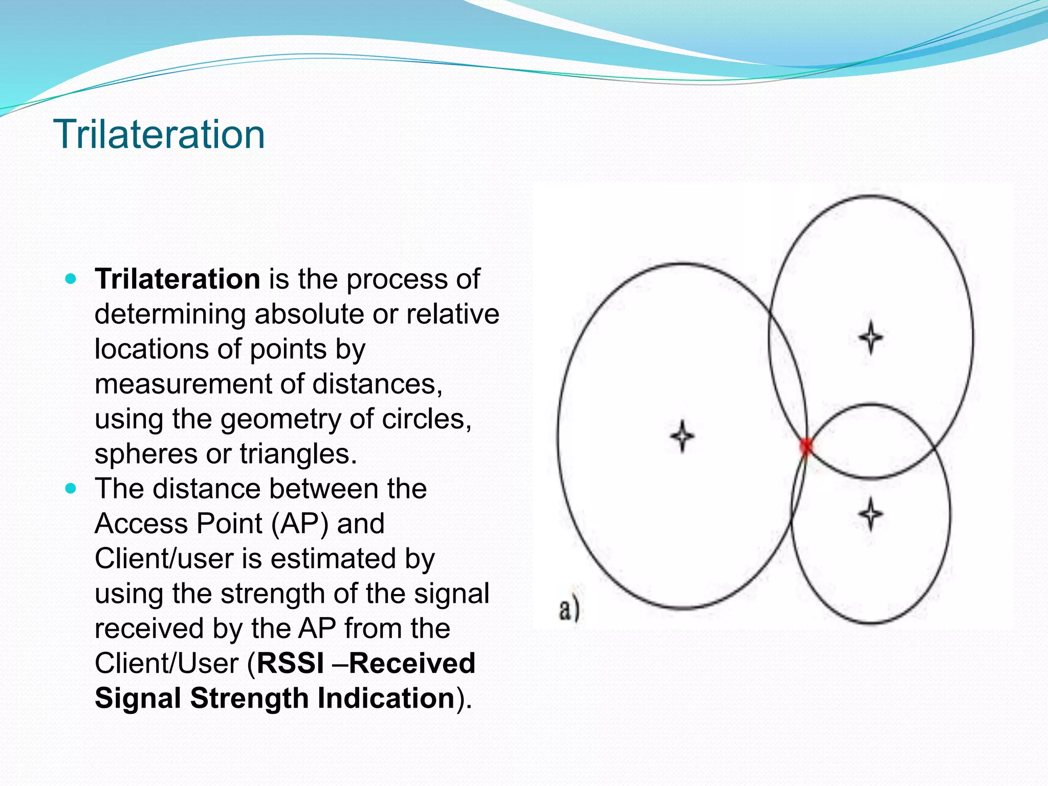 Trilateration
 Trilateration is the process of
determining absolute or relative
locations of points by
measurement of distances,
using the geometry of circles,
spheres or triangles.
 The distance between the
Access Point (AP) and
Client/user is estimated by
using the strength of the signal
received by the AP from the
Client/User (RSSI –Received
Signal Strength Indication).
 