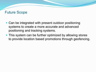 Future Scope
 Can be integrated with present outdoor positioning
systems to create a more accurate and advanced
positioning and tracking systems.
 This system can be further optimized by allowing stores
to provide location based promotions through geofencing.
 