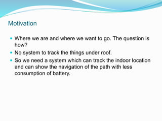 Motivation
 Where we are and where we want to go. The question is
how?
 No system to track the things under roof.
 So we need a system which can track the indoor location
and can show the navigation of the path with less
consumption of battery.
 
