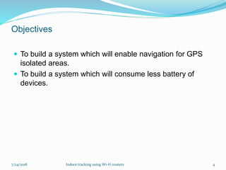 Objectives
 To build a system which will enable navigation for GPS
isolated areas.
 To build a system which will consume less battery of
devices.
7/24/2018 Indoor tracking using Wi-Fi routers 4
 