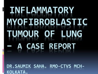 INFLAMMATORY
MYOFIBROBLASTIC
TUMOUR OF LUNG
– A CASE REPORT
DR.SAUMIK SAHA. RMO-CTVS MCH-
KOLKATA.
 