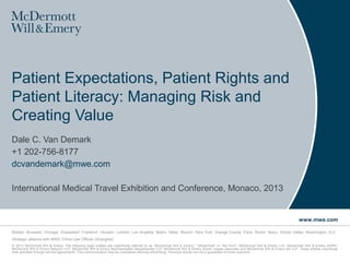 Patient Expectations, Patient Rights and
Patient Literacy: Managing Risk and
Creating Value
Dale C. Van Demark
+1 202-756-8177
dcvandemark@mwe.com

International Medical Travel Exhibition and Conference, Monaco, 2013


                                                                                                                                                                                 www.mwe.com

Boston Brussels Chicago Düsseldorf Frankfurt Houston London Los Angeles Miami Milan Munich New York Orange County Paris Rome Seoul Silicon Valley Washington, D.C.
Strategic alliance with MWE China Law Offices (Shanghai)
© 2013 McDermott Will & Emery. The following legal entities are collectively referred to as "McDermott Will & Emery," "McDermott" or "the Firm": McDermott Will & Emery LLP, McDermott Will & Emery AARPI,
McDermott Will & Emery Belgium LLP, McDermott Will & Emery Rechtsanwälte Steuerberater LLP, McDermott Will & Emery Studio Legale Associato and McDermott Will & Emery UK LLP. These entities coordinate
their activities through service agreements. This communication may be considered attorney advertising. Previous results are not a guarantee of future outcome.
 