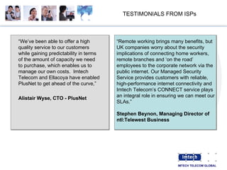 TESTIMONIALS FROM ISPs “ We’ve been able to offer a high quality service to our customers while gaining predictability in terms of the amount of capacity we need to purchase, which enables us to manage our own costs.  Imtech Telecom and Ellacoya have enabled PlusNet to get ahead of the curve,” Alistair Wyse, CTO - PlusNet   “ Remote working brings many benefits, but UK companies worry about the security implications of connecting home workers, remote branches and ‘on the road’ employees to the corporate network via the public internet. Our Managed Security Service provides customers with reliable, high-performance internet connectivity and Imtech Telecom’s CONNECT service plays an integral role in ensuring we can meet our SLAs.” Stephen Beynon, Managing Director of ntl:Telewest Business 