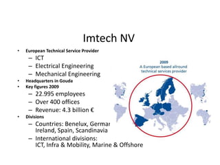 Imtech NV European Technical Service Provider ICT Electrical Engineering Mechanical Engineering Headquarters in Gouda Key figures 2009 22.995 employees Over 400 offices Revenue: 4.3 billion € Divisions Countries: Benelux, Germany, UK, Ireland, Spain, Scandinavia International divisions: ICT, Infra & Mobility, Marine & Offshore 