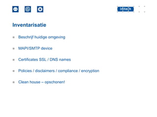 Inventarisatie


Beschrijf huidige omgeving



MAPI/SMTP device



Certificates SSL / DNS names



Policies / disclaimers / compliance / encryption



Clean house – opschonen!

 