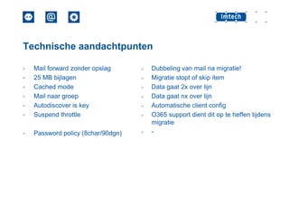 Technische aandachtpunten




Mail forward zonder opslag
25 MB bijlagen
Cached mode
Mail naar groep
Autodiscover is key
Suspend throttle



Password policy (8char/90dgn)
















Dubbeling van mail na migratie!
Migratie stopt of skip item
Data gaat 2x over lijn
Data gaat nx over lijn
Automatische client config
O365 support dient dit op te heffen tijdens
migratie
-

 