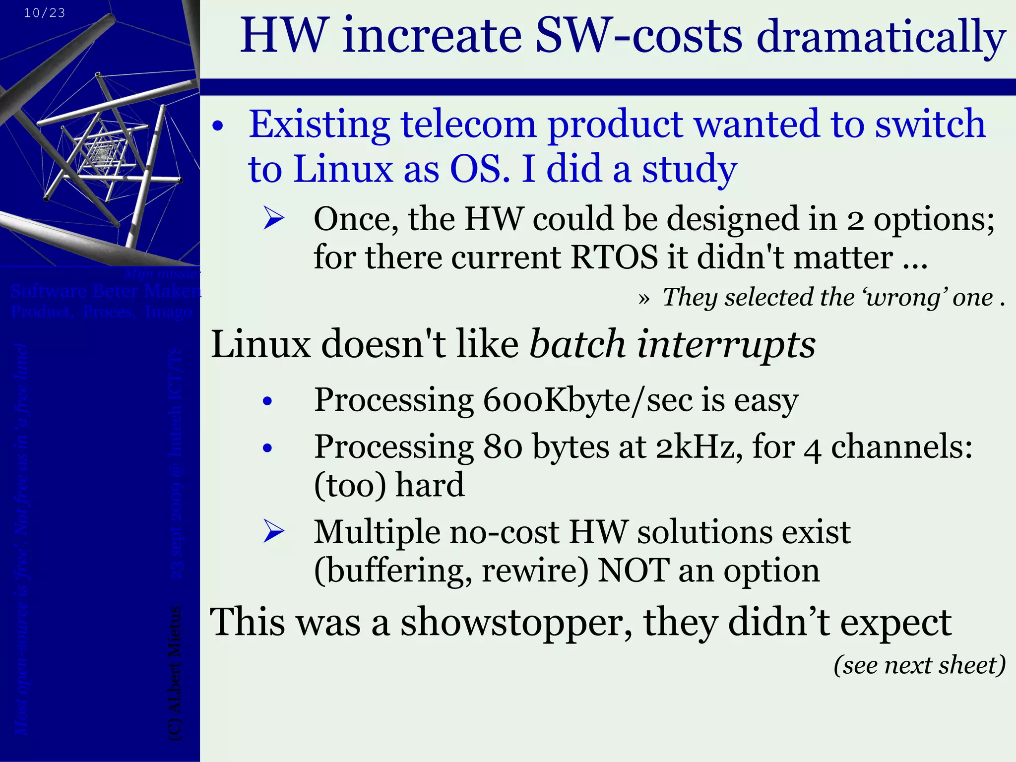 HW increate SW-costs  dramatically Existing telecom product wanted to switch to Linux as OS. I did a study Once, the HW could be designed in 2 options; for there current RTOS it didn't matter ... They selected the ‘wrong’ one . Linux doesn't like  batch interrupts   Processing 600Kbyte/sec is easy Processing 80 bytes at 2kHz, for 4 channels: (too) hard Multiple no-cost HW solutions exist (buffering, rewire) NOT an option This was a showstopper, they didn’t expect (see next sheet) 