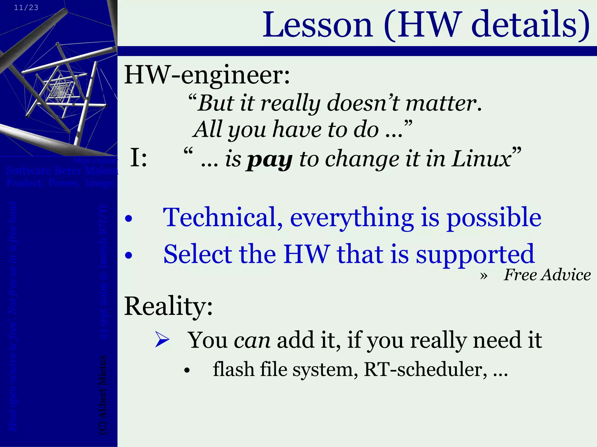 Lesson (HW details) HW-engineer:  “ But it really doesn’t matter.   All you have to do ... ”  I:  “  ... is  pay  to change it in Linux ”  Technical, everything is possible Select the HW that is supported Free Advice Reality: You  can  add it, if you really need it flash file system, RT-scheduler, ... 