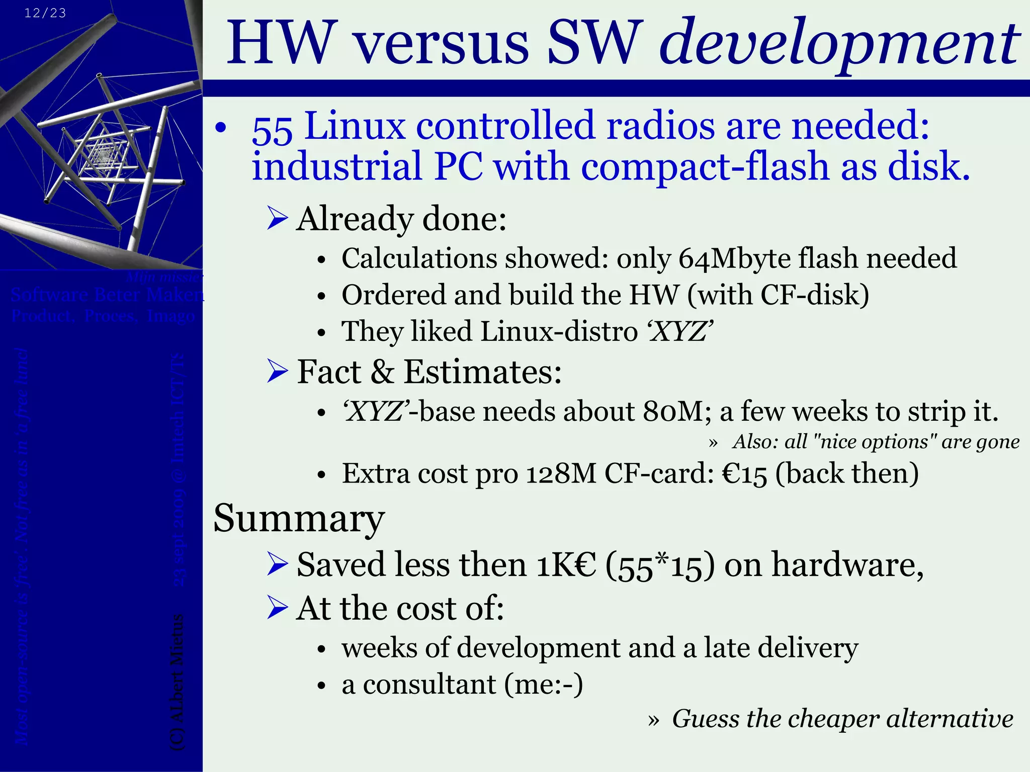 HW versus SW  development 55 Linux controlled radios are needed: industrial PC with compact-flash as disk. Already done: Calculations showed: only 64Mbyte flash needed Ordered and build the HW (with CF-disk) They liked Linux-distro  ‘XYZ’  Fact & Estimates: ‘ XYZ’ -base needs about 80M; a few weeks to strip it. Also: all "nice options" are gone Extra cost pro 128M CF-card: €15 (back then) Summary Saved less then 1K€ (55*15) on hardware, At the cost of: weeks of development and a late delivery a consultant (me:-) Guess the cheaper alternative  