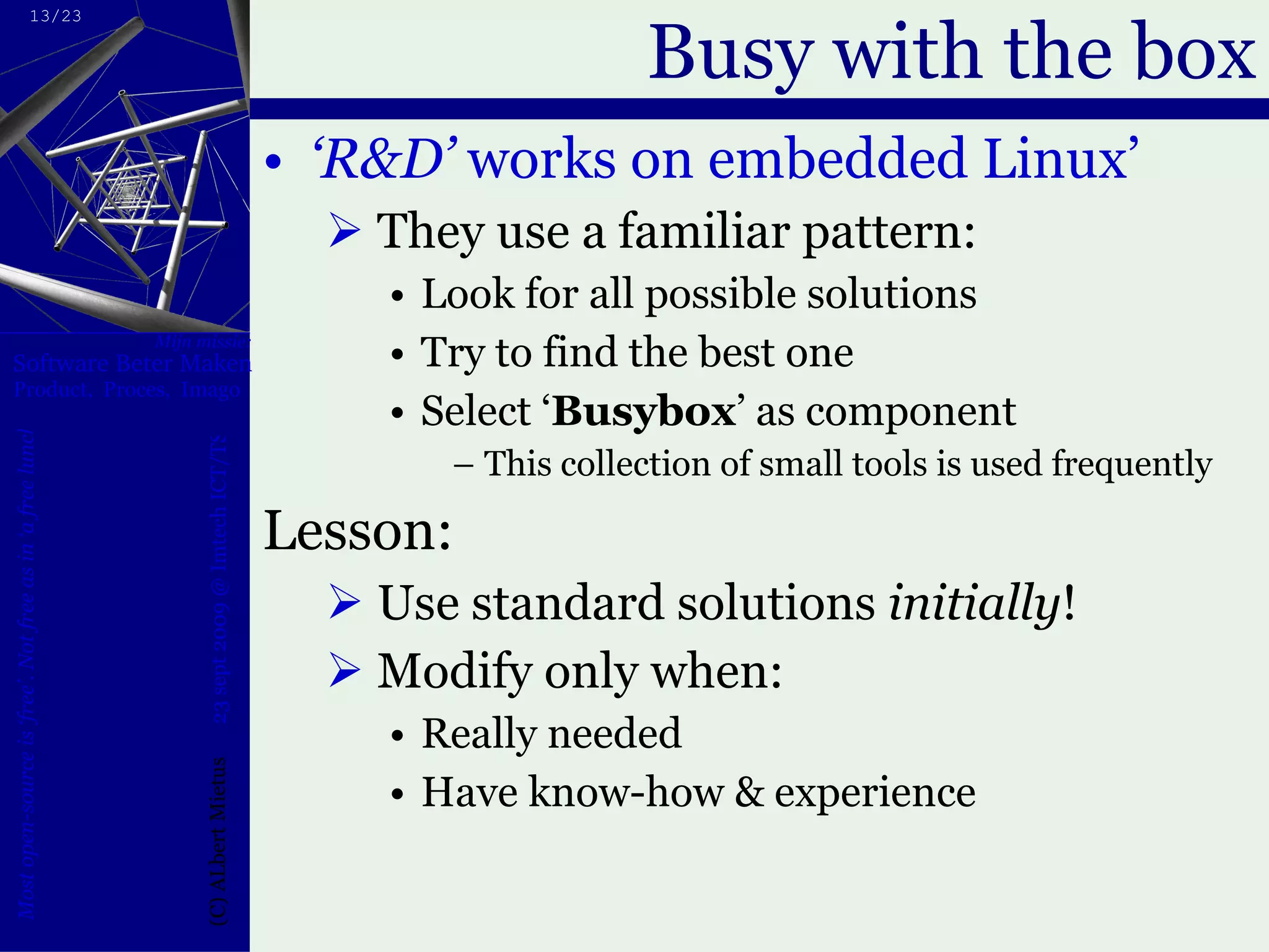 Busy with the box ‘ R&D’  works on embedded Linux’  They use a familiar pattern: Look for all possible solutions Try to find the best one Select ‘ Busybox ’ as component This collection of small tools is used frequently Lesson:  Use standard solutions  initially ! Modify only when: Really needed Have know-how & experience 