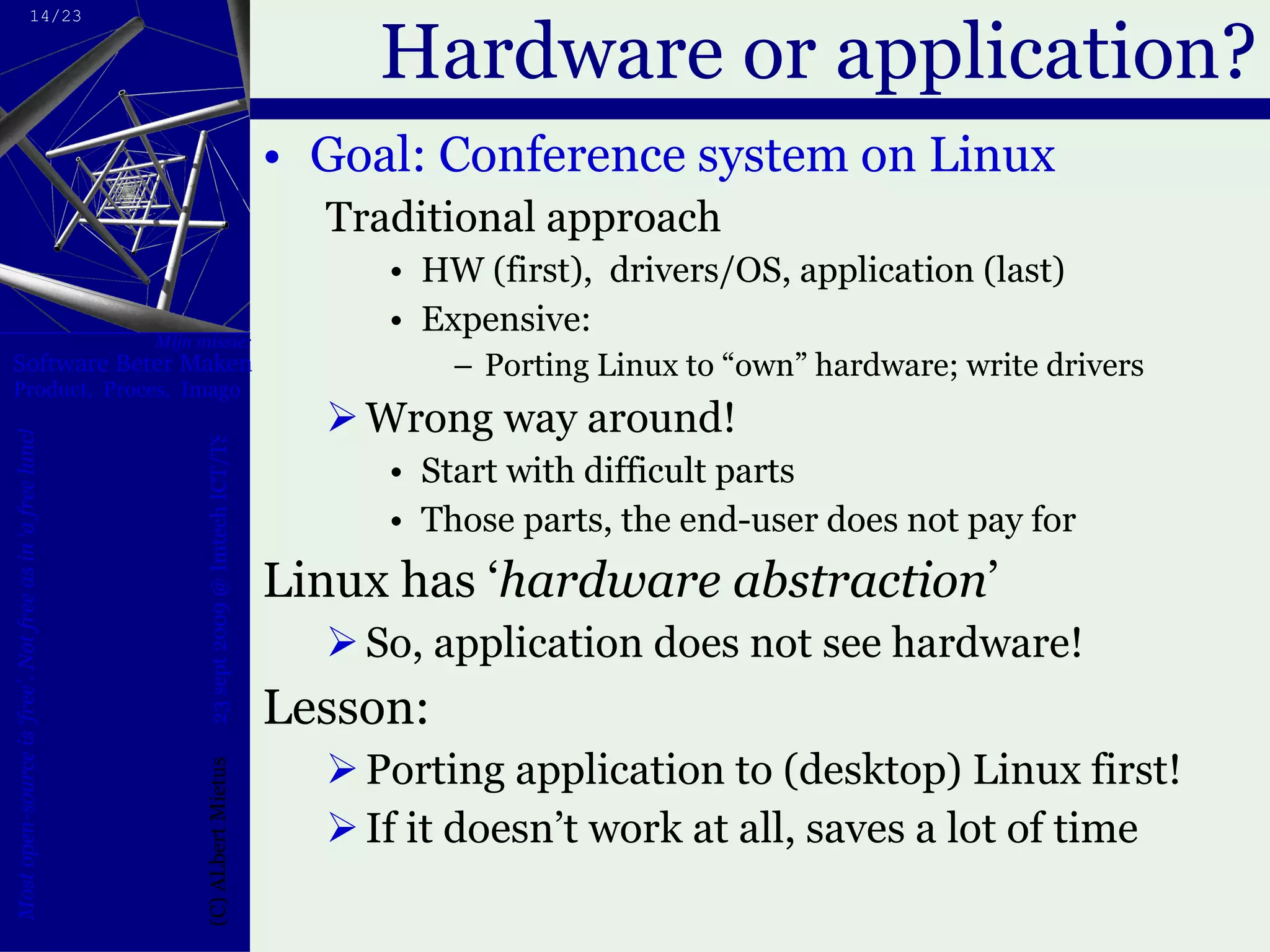 Hardware or application? Goal: Conference system on Linux Traditional approach HW (first),  drivers/OS, application (last) Expensive: Porting Linux to “own” hardware; write drivers Wrong way around! Start with difficult parts Those parts, the end-user does not pay for Linux has ‘ hardware abstraction ’  So, application does not see hardware! Lesson: Porting application to (desktop) Linux first! If it doesn’t work at all, saves a lot of time 