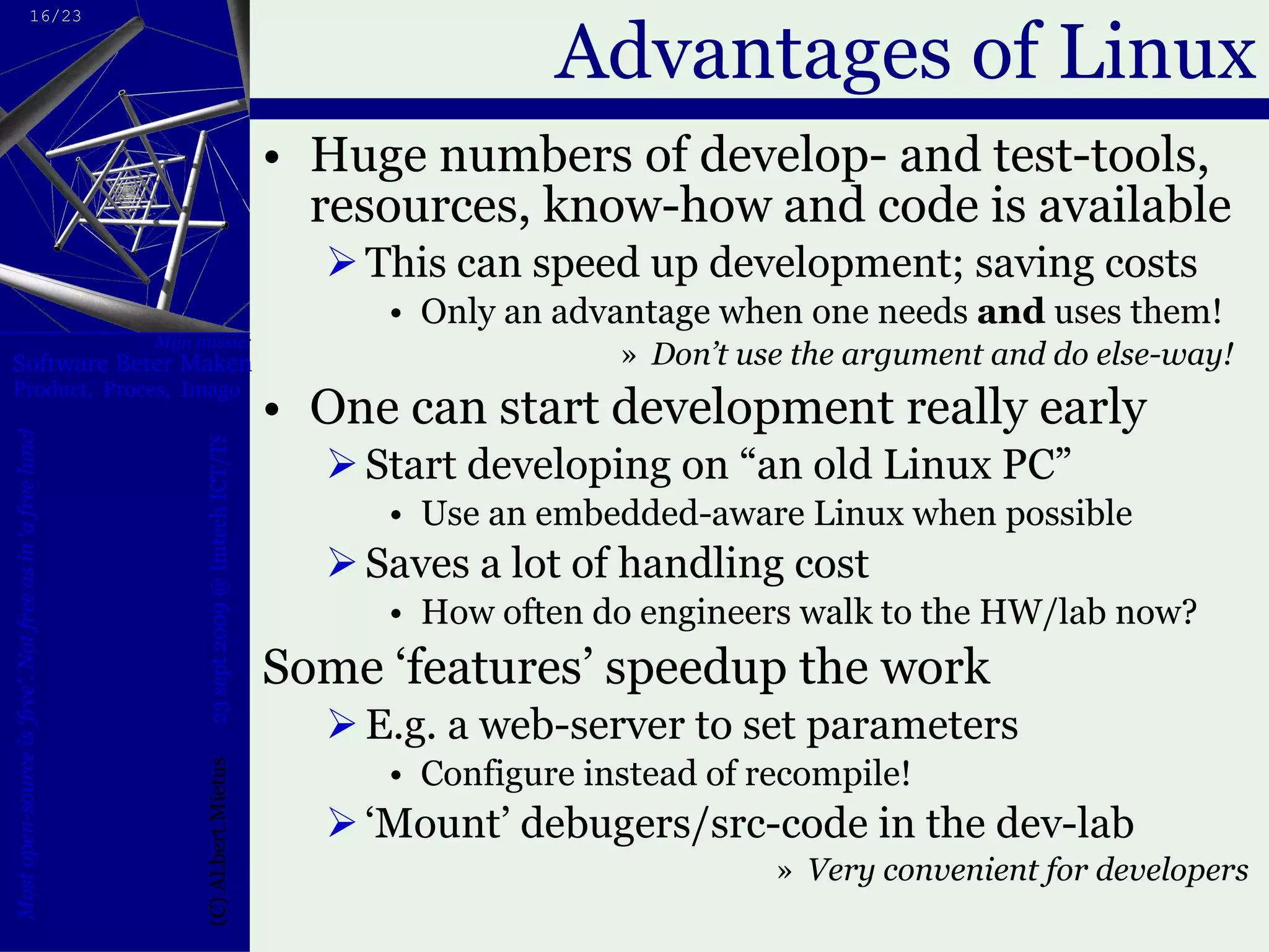 Advantages of Linux Huge numbers of develop- and test-tools, resources, know-how and code is available This can speed up development; saving costs Only an advantage when one needs  and  uses them! Don’t use the argument and do else-way!  One can start development really early Start developing on “an old Linux PC” Use an embedded-aware Linux when possible Saves a lot of handling cost How often do engineers walk to the HW/lab now? Some ‘features’ speedup the work E.g. a web-server to set parameters Configure instead of recompile! ‘ Mount’ debugers/src-code in the dev-lab Very convenient for developers  