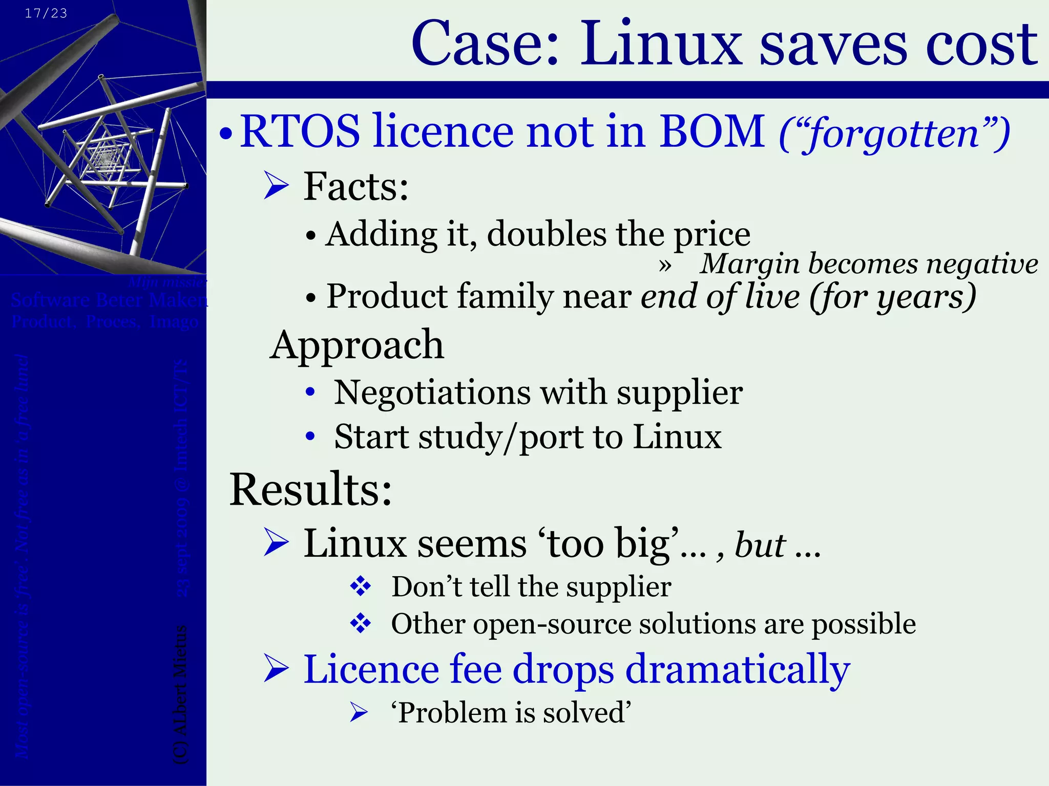 Case: Linux saves cost RTOS licence not in BOM  (“forgotten”) Facts: Adding it, doubles the price Margin becomes negative Product family near  end of live (for years) Approach Negotiations with supplier Start study/port to Linux Results: Linux seems ‘too big’ ... , but ... Don’t tell the supplier Other open-source solutions are possible  Licence fee drops dramatically ‘ Problem is solved’ 