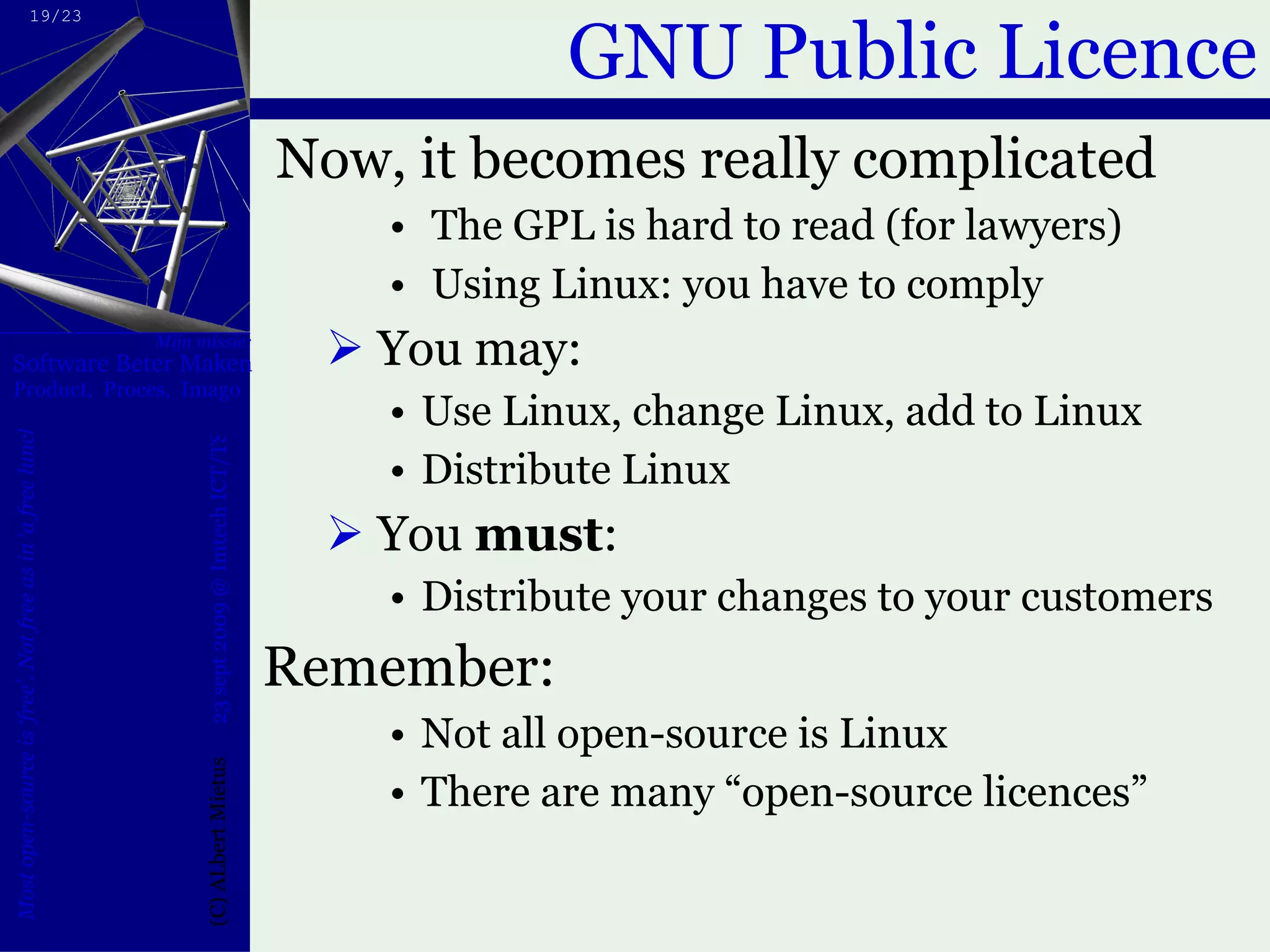 GNU Public Licence Now, it becomes really complicated The GPL is hard to read (for lawyers) Using Linux: you have to comply You may: Use Linux, change Linux, add to Linux Distribute Linux You  must : Distribute your changes to your customers Remember: Not all open-source is Linux There are many “open-source licences” 