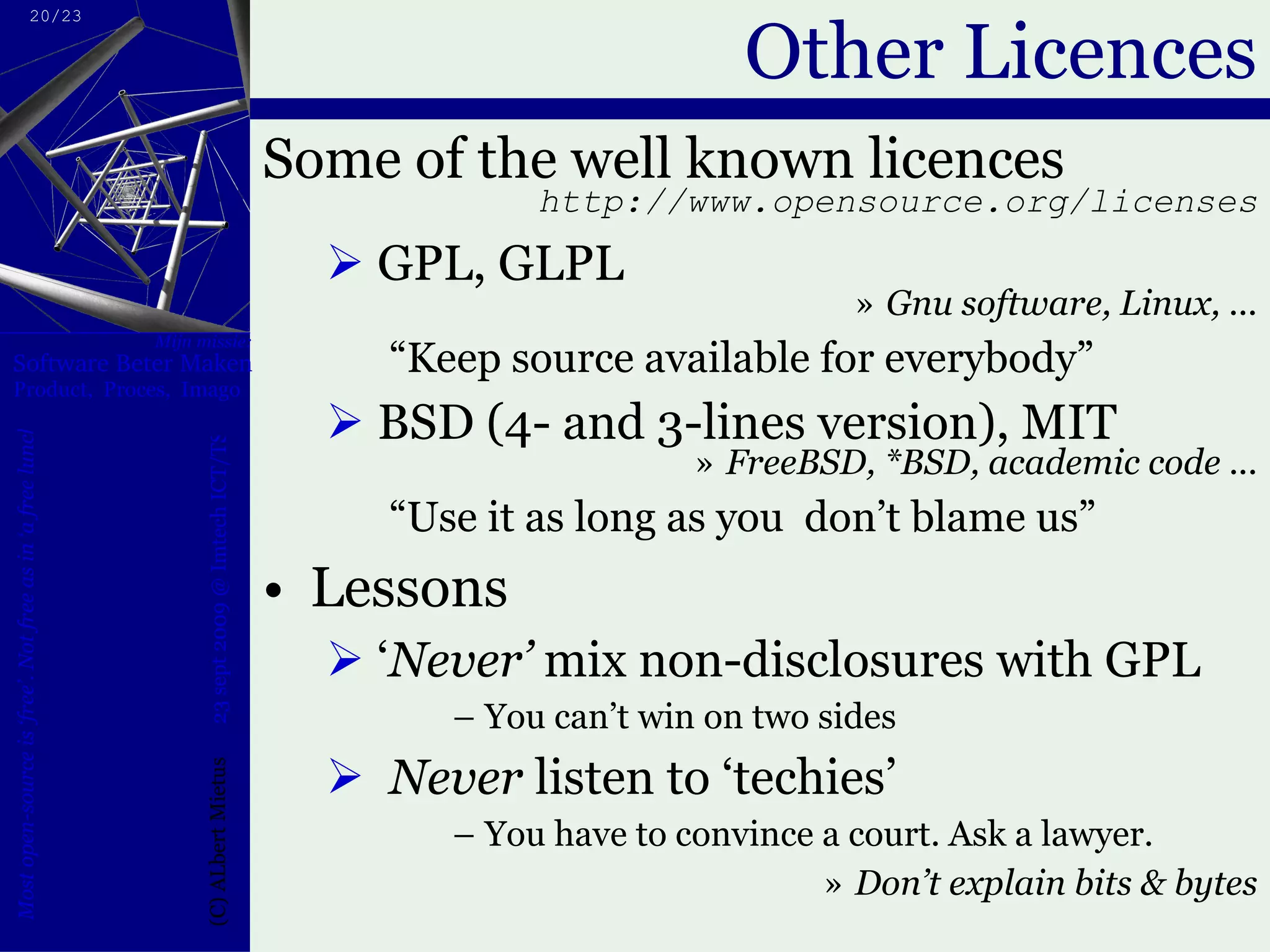 Other Licences Some of the well known licences http://www.opensource.org/licenses GPL, GLPL Gnu software, Linux, ... “ Keep source available for everybody” BSD (4- and 3-lines version), MIT FreeBSD, *BSD, academic code ... “ Use it as long as you  don’t blame us” Lessons ‘ Never’  mix non-disclosures with GPL You can’t win on two sides Never  listen to ‘techies’ You have to convince a court. Ask a lawyer. Don’t explain bits & bytes 