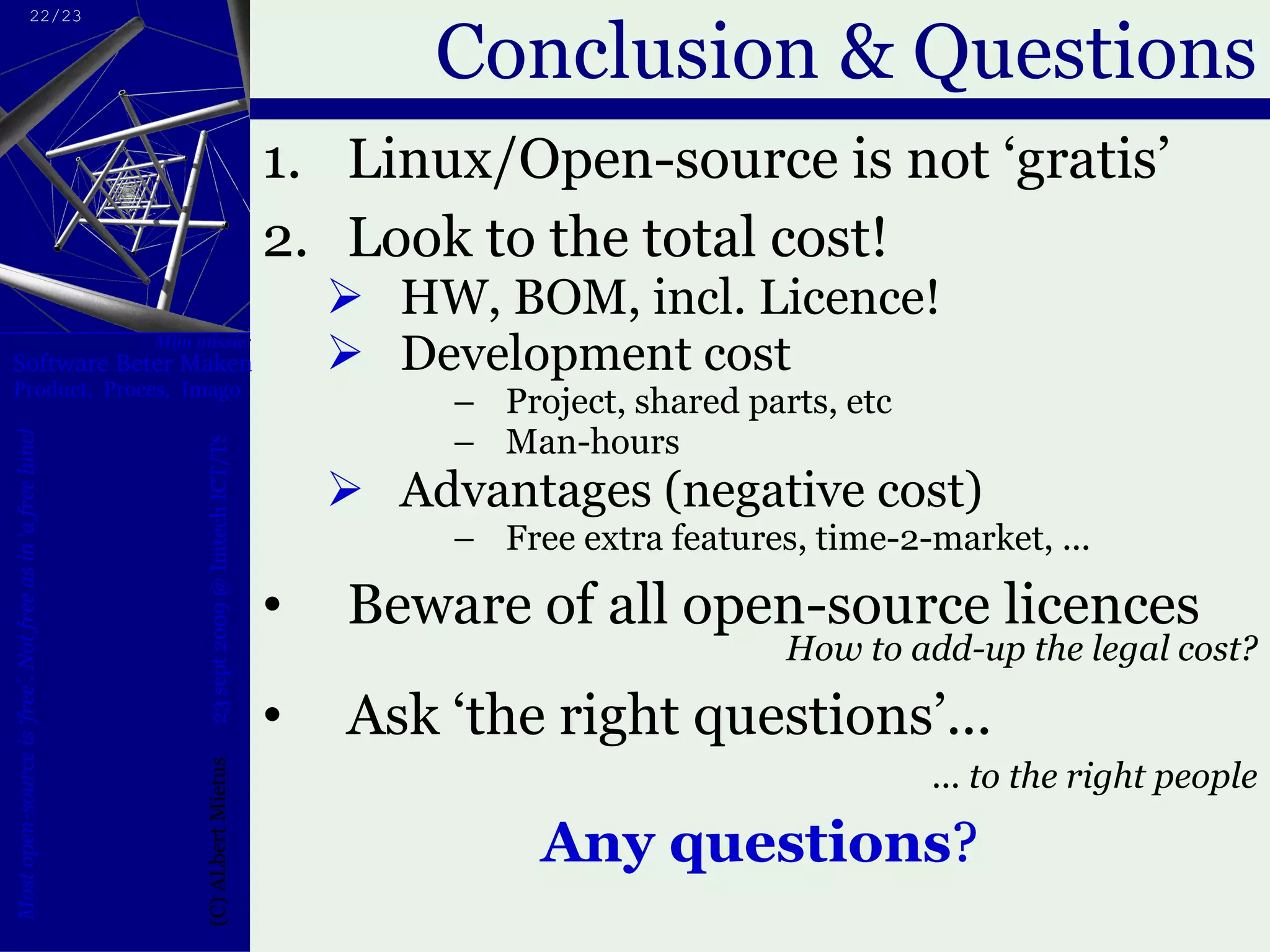 Conclusion & Questions Linux/Open-source is not ‘gratis’ Look to the total cost! HW, BOM, incl. Licence! Development cost Project, shared parts, etc Man-hours Advantages (negative cost) Free extra features, time-2-market, ... Beware of all open-source licences How to add-up the legal cost? Ask ‘the right questions’... ... to the right people Any questions ? 