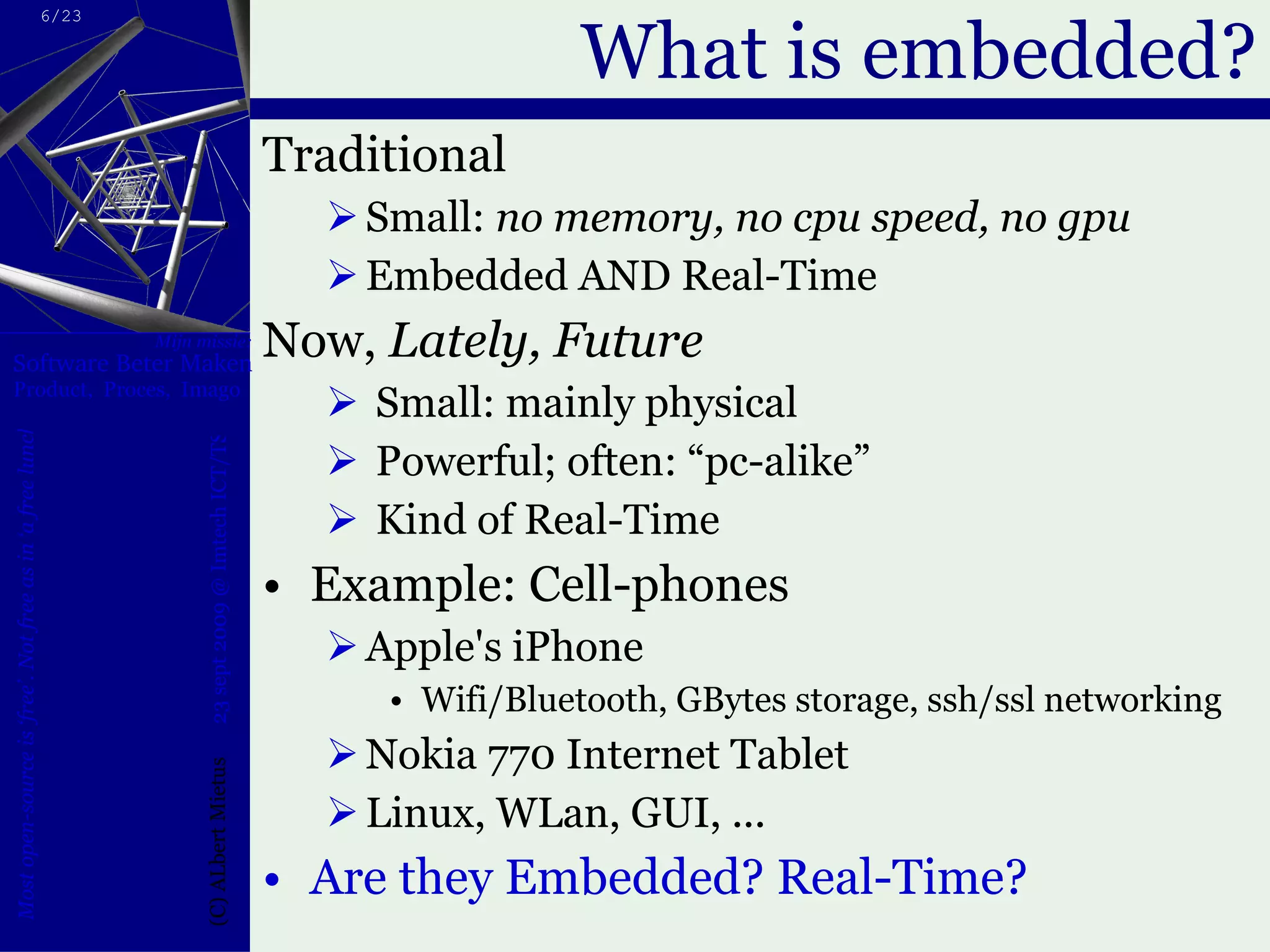 What is embedded? Traditional Small:  no memory, no cpu speed, no gpu Embedded AND Real-Time Now,  Lately, Future Small: mainly physical Powerful; often: “pc-alike”  Kind of Real-Time Example: Cell-phones Apple's iPhone Wifi/Bluetooth, GBytes storage, ssh/ssl networking  Nokia 770 Internet Tablet  Linux, WLan, GUI, ... Are they Embedded? Real-Time? 