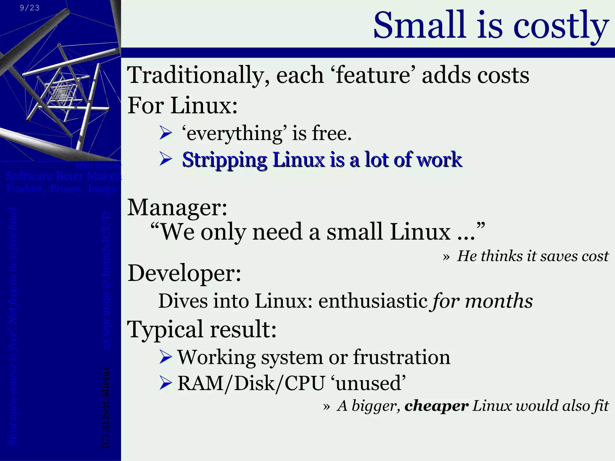 Small is costly Traditionally, each ‘feature’ adds costs For Linux: ‘ everything’ is free. Stripping Linux is a lot of work Manager:  “We only need a small Linux ...”  He thinks it saves cost Developer: Dives into Linux: enthusiastic  for months Typical result: Working system or frustration RAM/Disk/CPU ‘unused’  A bigger,  cheaper  Linux would also fit 