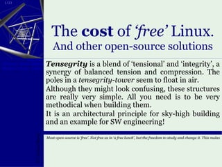 The  cost  of  ‘free’  Linux . And other open-source solutions Tensegrity  is a blend of ‘tensional’ and ‘integrity’, a synergy of balanced tension and compression. The poles in a  tensegrity-tower  seem to float in air. Although they might look confusing, these structures are really very simple. All you need is to be very methodical when building them.  It is an architectural principle for sky-high building and an example for SW engineering! 