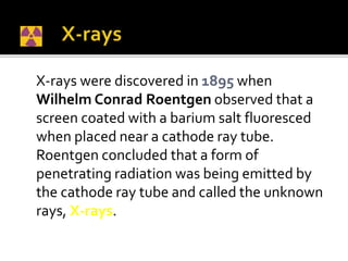 X-rays were discovered in 1895 when
Wilhelm Conrad Roentgen observed that a
screen coated with a barium salt fluoresced
when placed near a cathode ray tube.
Roentgen concluded that a form of
penetrating radiation was being emitted by
the cathode ray tube and called the unknown
rays, X-rays.
 