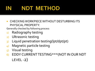  CHECKINGWORKPIECE WITHOUT DESTURBING ITS
PHYSICAL PROPERTY.
Generally checked by following process
1) Radiography testing
2) Ultrasonic testing
3) Liquid penetration testing(lpt/dpt/pt)
4) Magnetic particle testing
5) Visual testing
6) EDDY CURRENTTESTING***(NOT IN OUR NDT
LEVEL -2)
 