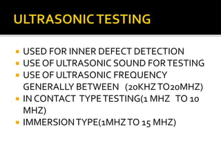  USED FOR INNER DEFECT DETECTION
 USE OF ULTRASONIC SOUND FORTESTING
 USE OF ULTRASONIC FREQUENCY
GENERALLY BETWEEN (20KHZTO20MHZ)
 IN CONTACT TYPETESTING(1 MHZ TO 10
MHZ)
 IMMERSIONTYPE(1MHZTO 15 MHZ)
 