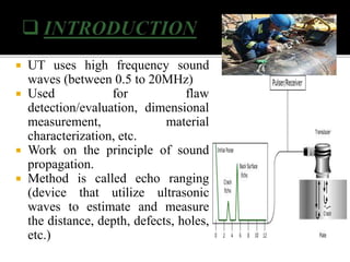  UT uses high frequency sound
waves (between 0.5 to 20MHz)
 Used for flaw
detection/evaluation, dimensional
measurement, material
characterization, etc.
 Work on the principle of sound
propagation.
 Method is called echo ranging
(device that utilize ultrasonic
waves to estimate and measure
the distance, depth, defects, holes,
etc.)
 