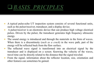  A typical pulse-echo UT inspection system consists of several functional units,
such as the pulser/receiver, transducer, and a display device.
 A pulser/receiver is an electronic device that can produce high voltage electrical
pulses. Driven by the pulser, the transducer generates high frequency ultrasonic
energy.
 The sound energy is introduced and through the materials in the form of waves.
When there is a discontinuity (such as a crack) in the wave path, part of the
energy will be reflected back from the flaw surface.
 The reflected wave signal is transformed into an electrical signal by the
transducer and is displayed on a screen. Knowing the velocity of the waves,
travel time can be directly related to the distance that the signal traveled.
 From the signal, information about the reflector location, size, orientation and
other features can sometimes be gained.
 
