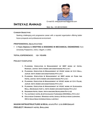 E-maiil ID: imteyazahmad78@gmail.com
Imteyaz Ahmad
Mob. No.: +91-8014316443
Career Objective:
Seeking challenging and progressive career with a reputed organization offering better
future prospects and professional environment.
PROFESSIONAL Qualification:
 3 Years Diploma in DRAFTING & DESIGNING IN MECHANICAL ENGINEERING from
University Polytechnic, A.M.U. Aligarh, in 2003.
TOTAL EXPERIENCE: 12+ YEARS
Project Completed
1. Planning, Execution & Management of MEP work of Hotel
Ramada, Jaipur. (with Aimer air-conditioning Pvt.Ltd )
2. Planning, Execution & Management of HVAC work of City Mall,
Jaipur. (with Aimer air-conditioning Pvt.Ltd )
3. Planning, Execution & Management of MEP work of Park Inn
Hotel Jaipur. (with Aimer air-conditioning Pvt.Ltd )
4. Planning, Execution & Management of HVAC work of City Pulse,
Jaipur. (with Aimer air-conditioning Pvt.Ltd )
5. Planning, Execution & Management of HVAC work of Eleganzza
Mall, Dehradun part a. (with Aimer air-conditioning Pvt.Ltd )
6. Radisson Hotel Agra. (with sincere Developer Pvt.Ltd)
7. Taj gateway hotel & office block Faridabad (M B MALL Pvt.Ltd )
8. Gold souk Chennai (Ramada hotel & mall) & Gold souk Ludhiana.
(With Gold Souk International Limited.)
MAXIM INFRASTRUCTURE & REAL STATE PVT. LTD (HM GROUP)
PROJECT: MARRIOTT HOTEL SHILLONG
 