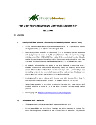 FACT SHEET FOR “INTERNATIONAL MONTORO RESOURCES INC.”
TSX.V: IMT
(1) LOCATION-
(i) Crackingstone, Orbit Properties, Uranium City, Saskatchewan (northwest Athabasca Basin)
• 50/50% ownership with related-party Belmont Resources Inc. in 12,841 hectares. Claims
are in good standing up to 2021 and some through to 2032.
• Uranium City was the birthplace of Cameco Corp. (T: CCO) where they operated mines and
mills that produced in excess of 35,000 tons of Uranium. The well-known Beaverlodge
district produced from 1953 to 1982 from a total of 16 mines. Output from the Eldorado
Ace-Fay-Verna underground operations and the Gunnar open pit accounted for more than
90% of the total production from the camp with grades of 0.17% to in excess of 0.25% U.
• All necessary infrastructures still remain in the area, including Uranium City airport.
Northern Saskatchewan hydro crosses the property serving the producing mines in the
eastern Athabasca Basin and southern Saskatchewan major cities. Uranium City is also
serviced by barging in the summer/fall seasons and ice roads on Lake Athabasca from
Alberta (west) and southern Lake Athabasca in the winter and spring.
• Crackingstone/Orbit shares a border with Cameco –west side; Denison Mines Corp. (T:
DML)-southeast; and other juniors including Can Alaska Uranium Ltd. (TSX.V: CVV)
• Saskatchewan is rate the #1 best mining jurisdiction in the world -2013 Fraser Institute; and
currently produces in excess of 1/3 of the world’s uranium. Safe and mining friendly
province.
• Property page link: http://www.montororesources.com/crackingstone
(ii) Serpent River, Elliot Lake Ontario
• 100% ownership in 1840 hectares and work assessment filed until 2017.
• Located about 13 km east of the City of Elliot Lake and 400 km northwest of Toronto. The
Elliot Lake mining camp, once known as the “Uranium Capital of the World”, has produced
 