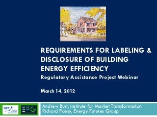 REQUIREMENTS FOR LABELING &
DISCLOSURE OF BUILDING
ENERGY EFFICIENCY
Regulatory Assistance Project Webinar

March 14, 2012

Andrew Burr, Institute for Market Transformation
Richard Faesy, Energy Futures Group
 