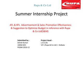 Rupa & Co Ltd


     Summer Internship Project

ATL & BTL Advertisement & Sales Promotion Effectiveness
 & Suggestion to Optimize Budget in reference with Rupa
                     & Co Ltd(S&M)


      Submitted by :        Project Head -
      Ashok Kumar           L.S.S.LAL
      10DM-025              V.P. ( Rupa & Co Ltd ) - Kolkata
      PGDM 2010-12
 