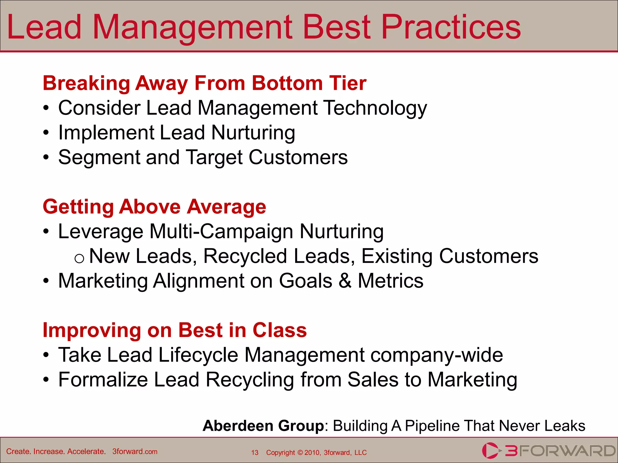 Lead Management Best Practices
          Breaking Away From Bottom Tier
          • Consider Lead Management Technology
          • Implement Lead Nurturing
          • Segment and Target Customers

          Getting Above Average
          • Leverage Multi-Campaign Nurturing
             o New Leads, Recycled Leads, Existing Customers
          • Marketing Alignment on Goals & Metrics

          Improving on Best in Class
          • Take Lead Lifecycle Management company-wide
          • Formalize Lead Recycling from Sales to Marketing

                                             Aberdeen Group: Building A Pipeline That Never Leaks
Create. Increase. Accelerate. 3forward.com         13   Copyright © 2010, 3forward, LLC
 
