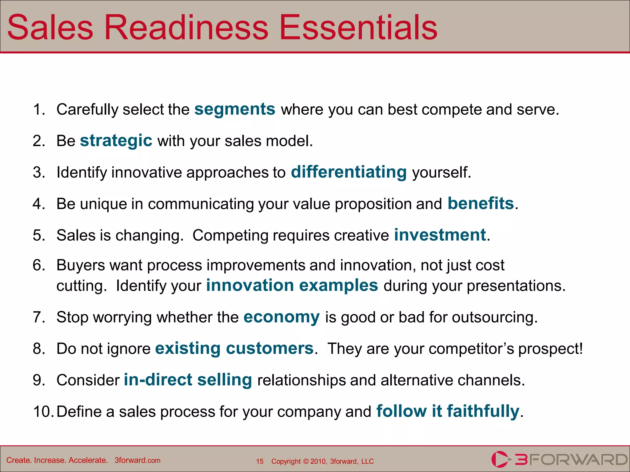 Sales Readiness Essentials

       1. Carefully select the segments where you can best compete and serve.
       2. Be strategic with your sales model.

       3. Identify innovative approaches to differentiating yourself.

       4. Be unique in communicating your value proposition and benefits.
       5. Sales is changing. Competing requires creative investment.
       6. Buyers want process improvements and innovation, not just cost
          cutting. Identify your innovation examples during your presentations.

       7. Stop worrying whether the economy is good or bad for outsourcing.

       8. Do not ignore existing customers. They are your competitor’s prospect!
       9. Consider in-direct selling relationships and alternative channels.

       10. Define a sales process for your company and follow it faithfully.

Create. Increase. Accelerate. 3forward.com   15   Copyright © 2010, 3forward, LLC
 