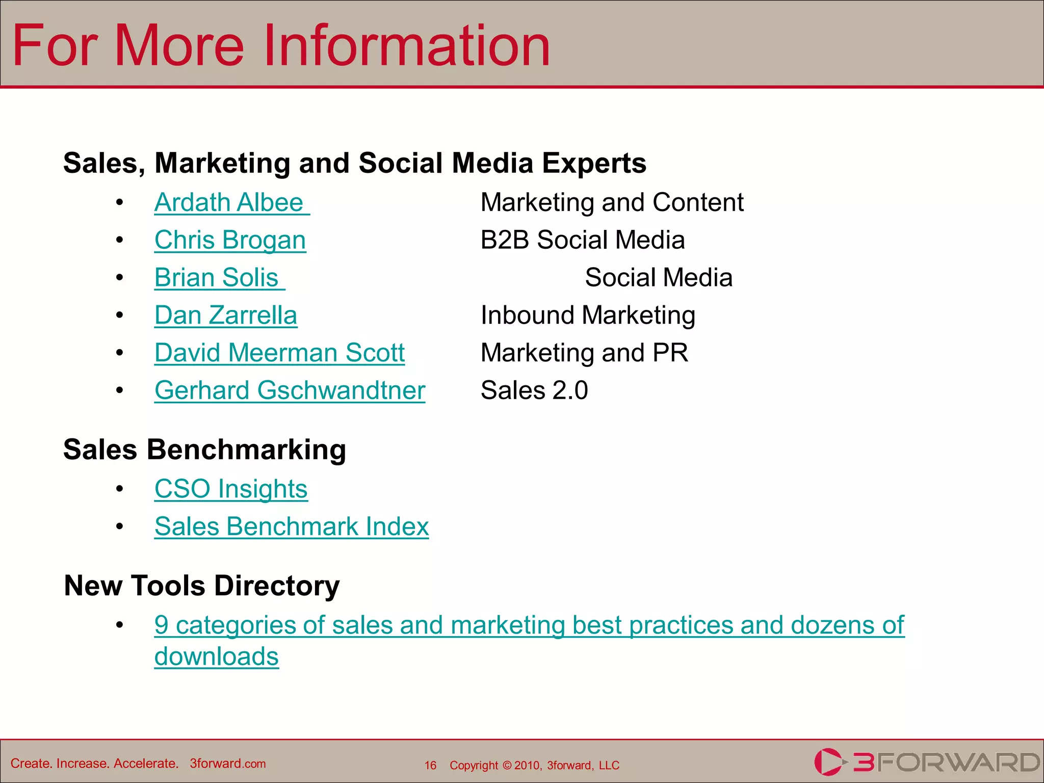 For More Information
        Sales, Marketing and Social Media Experts
                 •     Ardath Albee                     Marketing and Content
                 •     Chris Brogan                     B2B Social Media
                 •     Brian Solis                               Social Media
                 •     Dan Zarrella                     Inbound Marketing
                 •     David Meerman Scott              Marketing and PR
                 •     Gerhard Gschwandtner             Sales 2.0

        Sales Benchmarking
                 •     CSO Insights
                 •     Sales Benchmark Index

        New Tools Directory
                 •     9 categories of sales and marketing best practices and dozens of
                       downloads


Create. Increase. Accelerate. 3forward.com    16   Copyright © 2010, 3forward, LLC
 