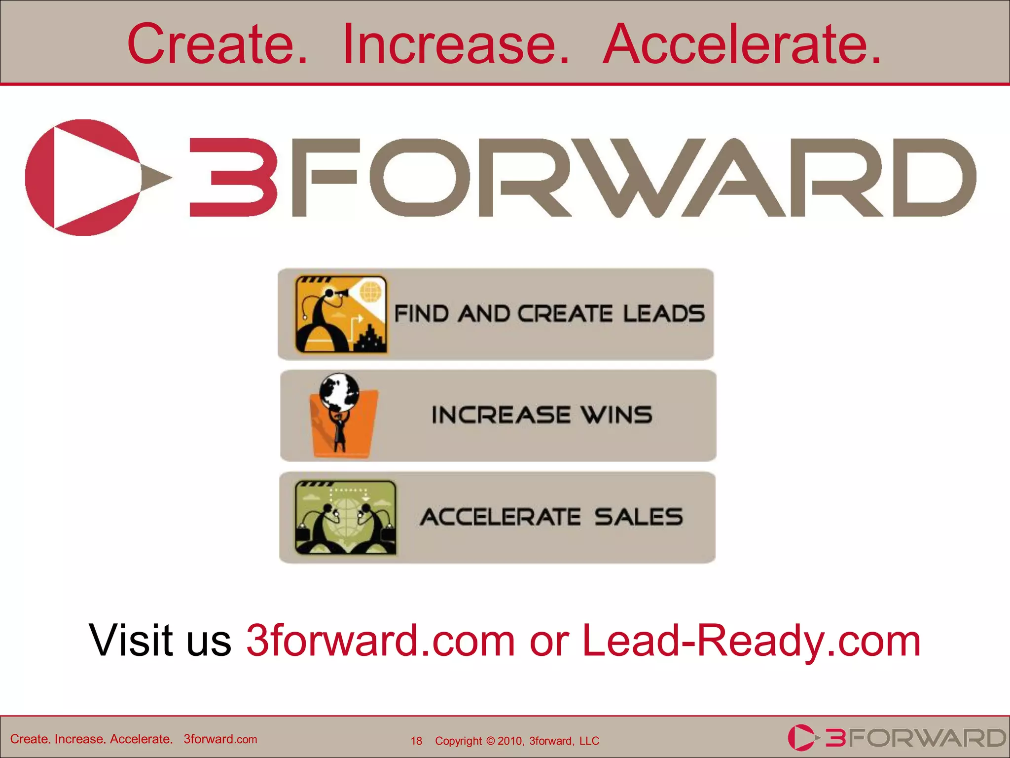 Create. Increase. Accelerate.




             Visit us 3forward.com or Lead-Ready.com
Create. Increase. Accelerate. 3forward.com   18   Copyright © 2010, 3forward, LLC
 