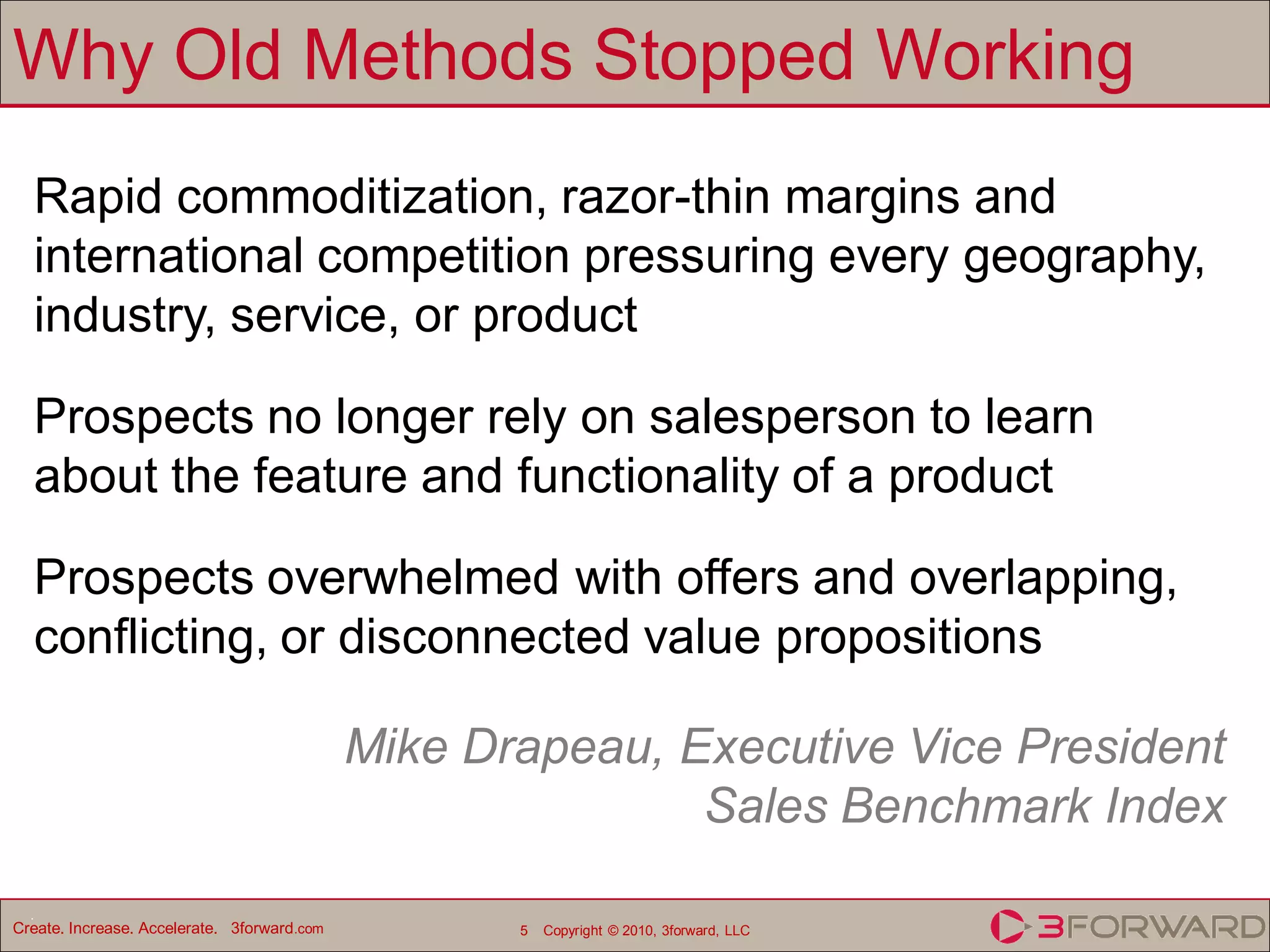 Why Old Methods Stopped Working
  Rapid commoditization, razor-thin margins and
  international competition pressuring every geography,
  industry, service, or product

  Prospects no longer rely on salesperson to learn
  about the feature and functionality of a product

  Prospects overwhelmed with offers and overlapping,
  conflicting, or disconnected value propositions

                                             Mike Drapeau, Executive Vice President
                                                            Sales Benchmark Index
  .
Create. Increase. Accelerate. 3forward.com          5   Copyright © 2010, 3forward, LLC
 