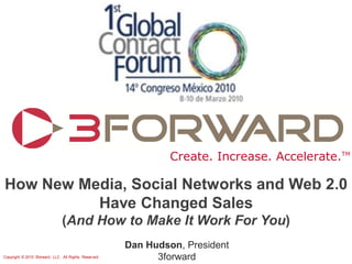 Create. Increase. Accelerate.TM

How New Media, Social Networks and Web 2.0
          Have Changed Sales
                                (And How to Make It Work For You)
                                                       Dan Hudson, President
Copyright © 2010 3forward, LLC. All Rights. Reserved         3forward
 