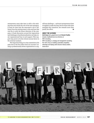 TEAM-BUILDING




entrepreneur must take time to talk to the exist-      nificant challenge — and most entrepreneurs have
ing team and clarify the role of the new managers.     struggled to make the leap. But for those who have
It must be clear how the newcomer’s role is dif-       managed this transition, the rewards more than
ferent from the existing team’s roles and how that     justify the effort.                             IM
role fits in with the future direction of the com-
pany. A frank discussion around the imperatives
                                                       Amit Garg (amit_garg@mxv.in) and Vineesh Chadha
                                                       ABOUT THE AUTHORS
and challenges of professionalisation can help cre-
ate organisational buy-in and support. This sup-       (vineesh_chadha@mxv.in) are directors at
port may prove to be the critical success factor in    MXV Consulting.
the eventual analysis.                                 MXV Consulting is a strategy and management consulting
    The important thing is to stay committed to the    firm with a focus on building sustainable competitive
path even if the first effort does not succeed. Cre-   advantage and helping clients become industry leaders.
ating a professionally driven organisation is a sig-   www.mxv.in




TO SUBSCRIBE TO INDIAN MANAGEMENT-SMS ‘IMM’ TO 57007                                    I N D I A N M A N A G E M E N T -- M A R C H 2 0 1 0   107
 