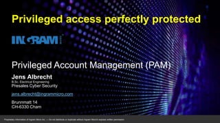 Proprietary information of Ingram Micro Inc. — Do not distribute or duplicate without Ingram Micro's express written permission.
Privileged Account Management (PAM)
Jens Albrecht
B.Sc. Electrical Engineering
Presales Cyber Security
jens.albrecht@ingrammicro.com
Brunnmatt 14
CH-6330 Cham
Privileged access perfectly protected
 