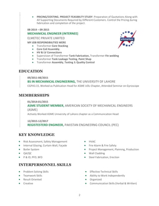 2
 PRICING/COSTING, PROJECT FEASIBILTY STUDY: Preparation of Quotations Along with
All Supporting Documents Required by Different Customers. Control the Pricing during
fabrication and completion of the project.
08-2014 – 09-2015
MECHANICAL ENGINEER (INTERNEE)
ELMETEC PRIVATE LIMITED
MY JOB RESPONSIBILITIES WERE
 Transformer Core Stacking
 Core Coil Assembly.
 HV & LV Connections
 Supervision of Transformer Tank Fabrication, Transformer Fin welding
 Transformer Tank Leakage Testing, Paint Shop
 Transformer Assembly, Testing & Quality Control
EDUCATION
09/2011-08/2015
BS IN MECHANICAL ENGINEERING, THE UNIVERSITY OF LAHORE
CGPA3.15, Worked as Publication Head for ASME UOL Chapter, Attended Seminar on Gyroscope
MEMBERSHIPS
01/2014-01/2015
ASME STUDENT MEMBER, AMERICAN SOCIETY OF MECHANICAL ENGINEERS
(ASME)
Actively Worked ASME University of Lahore chapter as a Communication Head
12/2015-12/2017
REGISTESTERD ENGINEER, PAKISTAN ENGINEERNG COUNCIL (PEC)
KEY KNOWLEDGE
 Risk Assessment, Safety Management
 Internal Glazing, Curtain Wall, Façade
 Boiler System
 QA/QC
 P & ID, PFD, BFD
 HVAC
 Fire Alarm & Fire Safety
 Project Management, Planning, Production
 Wall Cladding
 Steel Fabrication, Erection
INTERPERSONNEL SKILLS
 Problem Solving Skills
 Teamwork Skills
 Result Oriented
 Creative
 Effective Technical Skills
 Ability to Work Independently
 Organized
 Communication Skills (Verbal & Written)
 