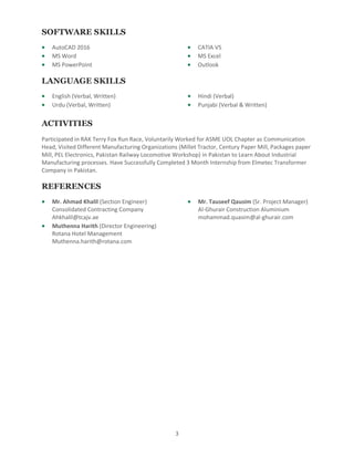 3
SOFTWARE SKILLS
 AutoCAD 2016
 MS Word
 MS PowerPoint
 CATIA V5
 MS Excel
 Outlook
LANGUAGE SKILLS
 English (Verbal, Written)
 Urdu (Verbal, Written)
 Hindi (Verbal)
 Punjabi (Verbal & Written)
ACTIVITIES
Participated in RAK Terry Fox Run Race, Voluntarily Worked for ASME UOL Chapter as Communication
Head, Visited Different Manufacturing Organizations (Millet Tractor, Century Paper Mill, Packages paper
Mill, PEL Electronics, Pakistan Railway Locomotive Workshop) in Pakistan to Learn About Industrial
Manufacturing processes. Have Successfully Completed 3 Month Internship from Elmetec Transformer
Company in Pakistan.
REFERENCES
 Mr. Ahmad Khalil (Section Engineer)
Consolidated Contracting Company
Ahkhalil@tcajv.ae
 Muthenna Harith (Director Engineering)
Rotana Hotel Management
Muthenna.harith@rotana.com
 Mr. Tauseef Qausim (Sr. Project Manager)
Al-Ghurair Construction Aluminium
mohammad.quasim@al-ghurair.com
 
