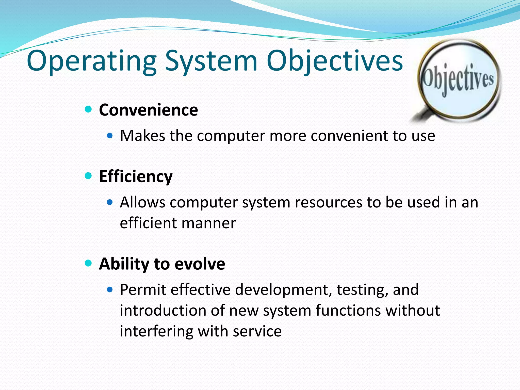 Operating System Objectives
 Convenience
 Makes the computer more convenient to use
 Efficiency
 Allows computer system resources to be used in an
efficient manner
 Ability to evolve
 Permit effective development, testing, and
introduction of new system functions without
interfering with service
 