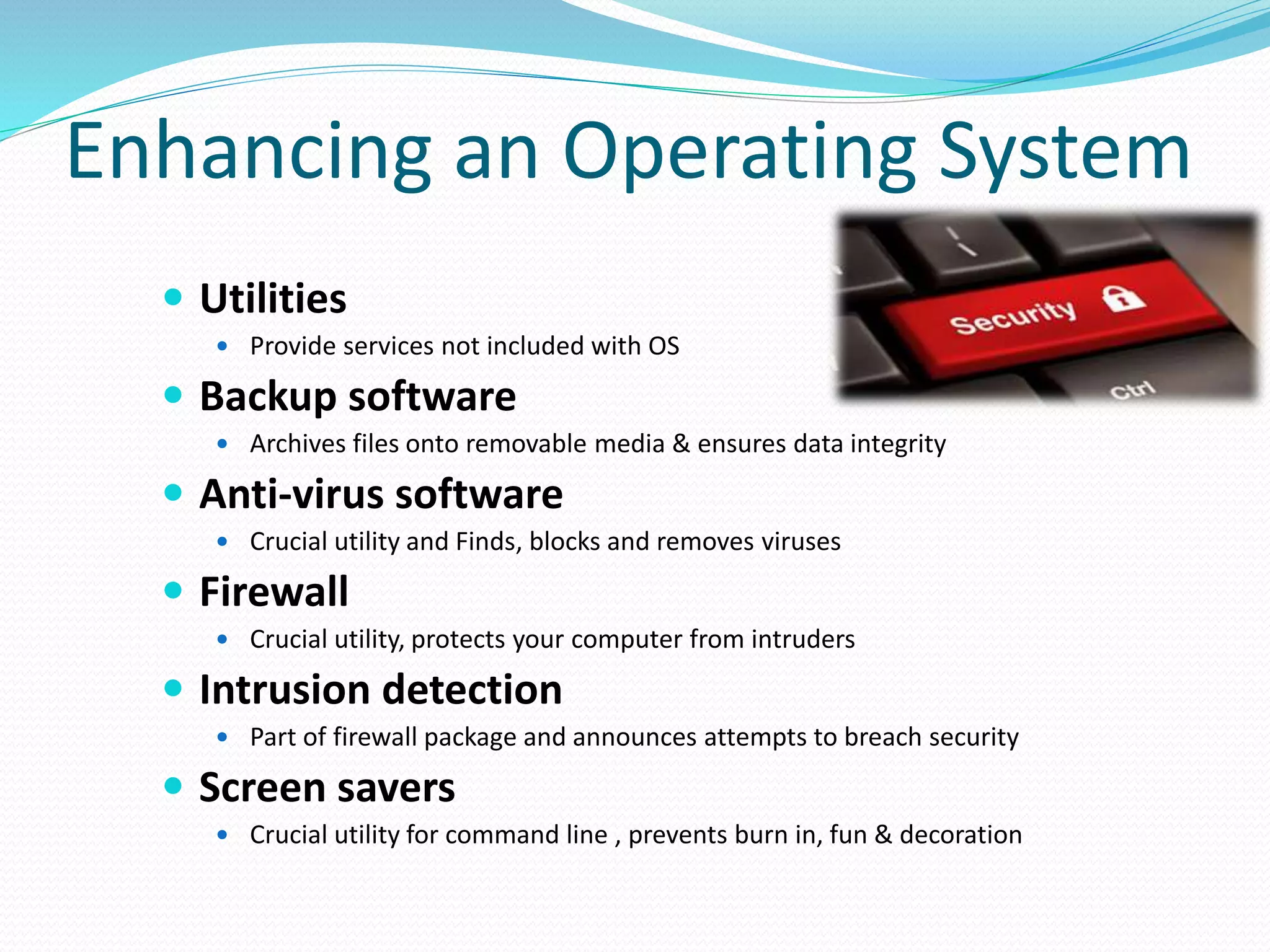 Enhancing an Operating System
 Utilities
 Provide services not included with OS
 Backup software
 Archives files onto removable media & ensures data integrity
 Anti-virus software
 Crucial utility and Finds, blocks and removes viruses
 Firewall
 Crucial utility, protects your computer from intruders
 Intrusion detection
 Part of firewall package and announces attempts to breach security
 Screen savers
 Crucial utility for command line , prevents burn in, fun & decoration
 