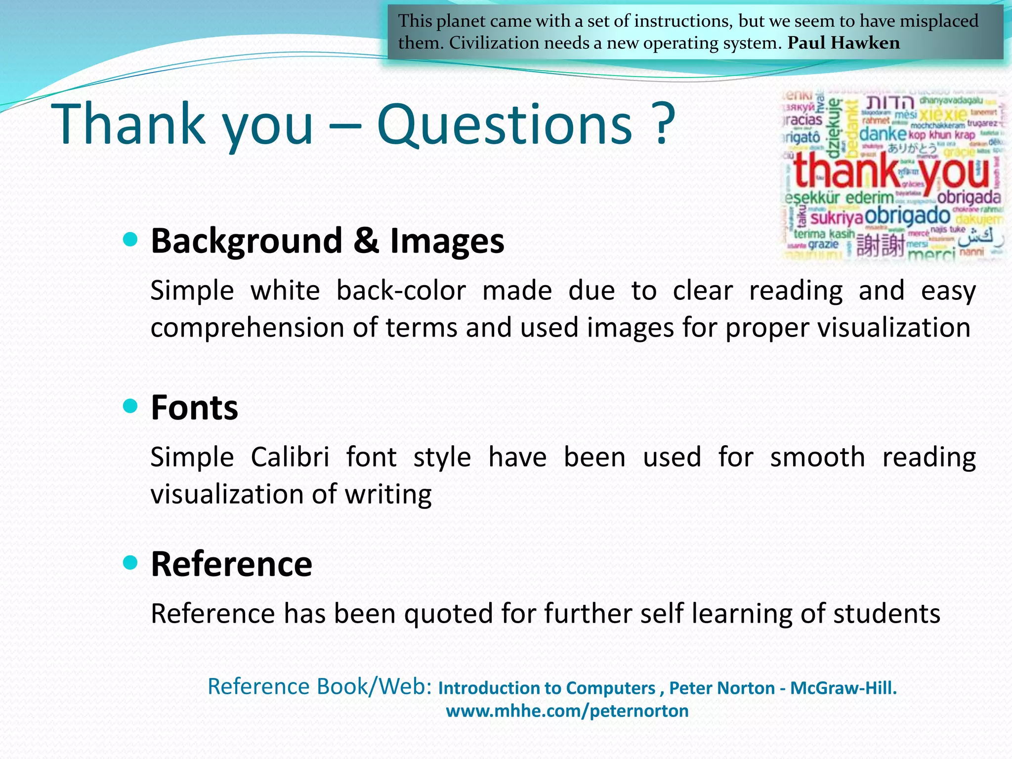 Thank you – Questions ?
Reference Book/Web: Introduction to Computers , Peter Norton - McGraw-Hill.
www.mhhe.com/peternorton
 Background & Images
Simple white back-color made due to clear reading and easy
comprehension of terms and used images for proper visualization
 Fonts
Simple Calibri font style have been used for smooth reading
visualization of writing
 Reference
Reference has been quoted for further self learning of students
This planet came with a set of instructions, but we seem to have misplaced
them. Civilization needs a new operating system. Paul Hawken
 