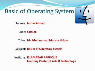 Basic of Operating System
Imtiaz Ahmed
S10326
Mr. Muhammad Mohsin Hakro
Basics of Operating System
ISLAMABAD APPLIQUE
Learning Center of Arts & Technology
Trainee:
Code:
Tutor:
Subject:
Institute:
 