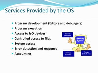 Services Provided by the OS
 Program development (Editors and debuggers)
 Program execution
 Access to I/O devices
 Controlled access to files
 System access
 Error detection and response
 Accounting
 